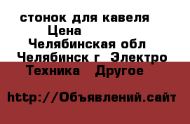 стонок для кавеля  › Цена ­ 11 000 - Челябинская обл., Челябинск г. Электро-Техника » Другое   